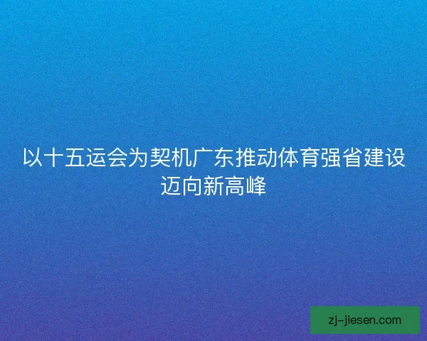 以十五运会为契机广东推动体育强省建设迈向新高峰