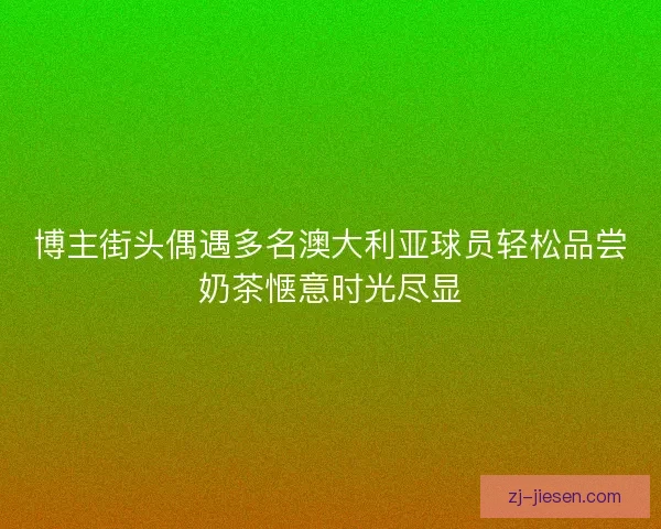 博主街头偶遇多名澳大利亚球员轻松品尝奶茶惬意时光尽显