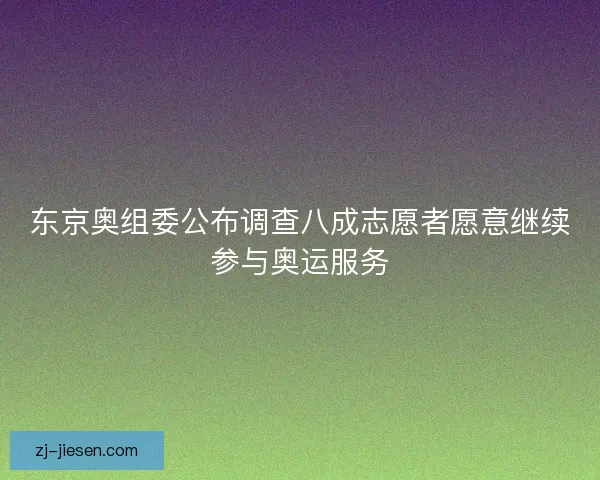 东京奥组委公布调查八成志愿者愿意继续参与奥运服务