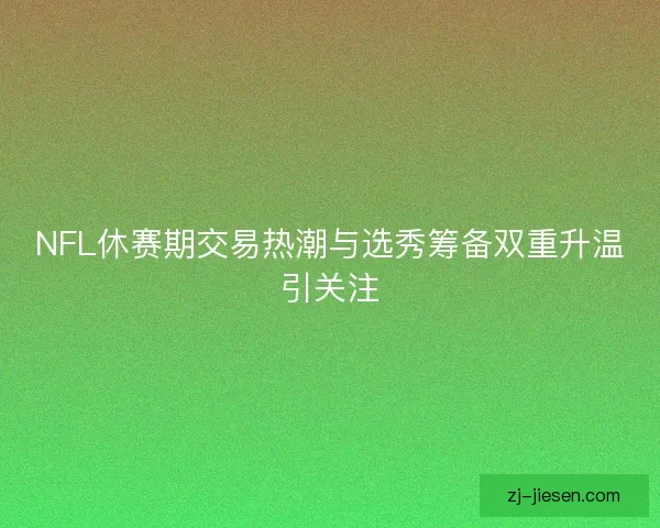 NFL休赛期交易热潮与选秀筹备双重升温引关注