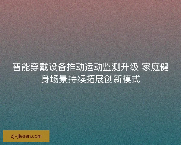 智能穿戴设备推动运动监测升级 家庭健身场景持续拓展创新模式