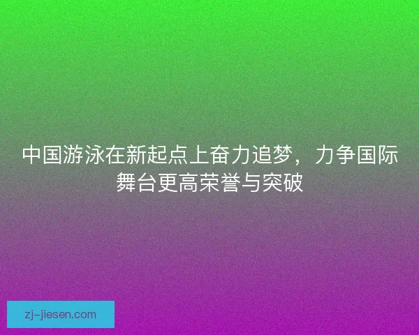 中国游泳在新起点上奋力追梦，力争国际舞台更高荣誉与突破