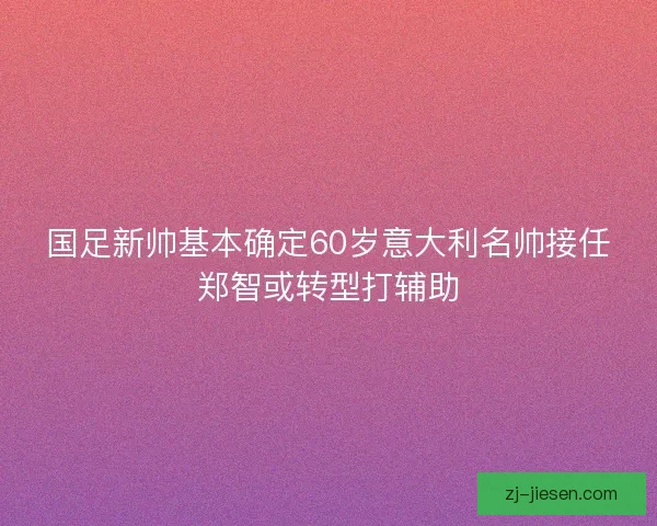 国足新帅基本确定60岁意大利名帅接任郑智或转型打辅助