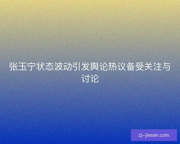 张玉宁状态波动引发舆论热议备受关注与讨论